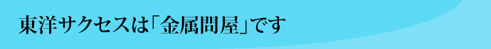 東洋サクセスは「金属問屋」です