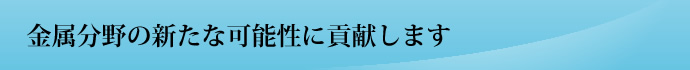 金属分野の新たな可能性に貢献します