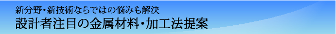 新分野・新技術ならではの悩みも解決　設計者注目の金属材料・加工法提案