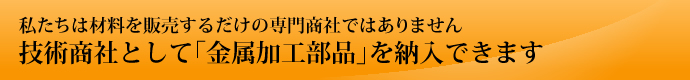 私たちは材料を販売するだけの専門商社ではありません　技術商社として「金属加工部品」を納入できます